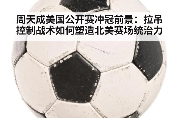 周天成美国公开赛冲冠前景:拉吊控制战术如何塑造北美赛场统治力