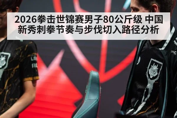 2026拳击世锦赛男子80公斤级 中国新秀刺拳节奏与步伐切入路径分析